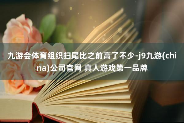 九游会体育组织扫尾比之前高了不少-j9九游(china)公司官网 真人游戏第一品牌