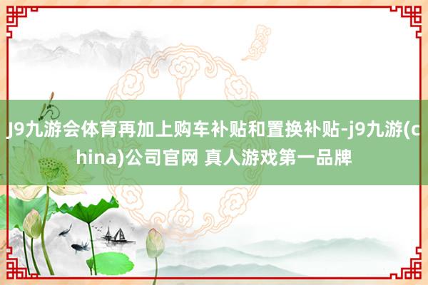 J9九游会体育再加上购车补贴和置换补贴-j9九游(china)公司官网 真人游戏第一品牌