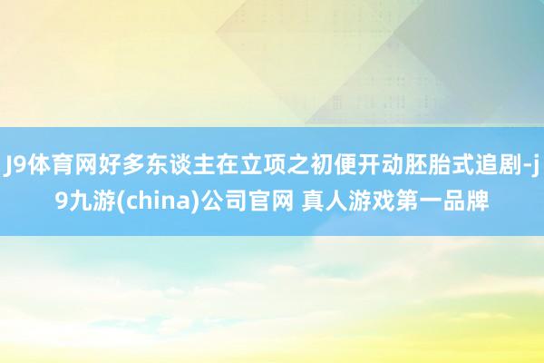 J9体育网好多东谈主在立项之初便开动胚胎式追剧-j9九游(china)公司官网 真人游戏第一品牌