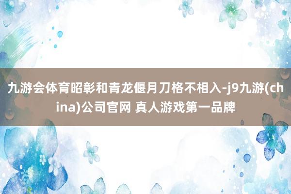 九游会体育昭彰和青龙偃月刀格不相入-j9九游(china)公司官网 真人游戏第一品牌