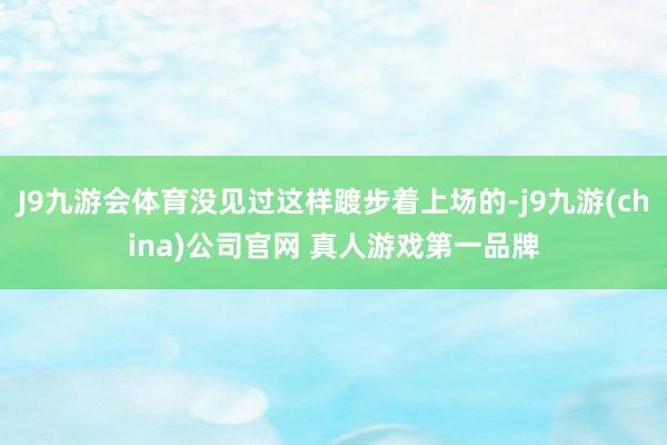 J9九游会体育没见过这样踱步着上场的-j9九游(china)公司官网 真人游戏第一品牌