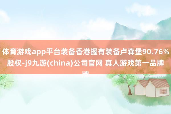 体育游戏app平台装备香港握有装备卢森堡90.76%股权-j9九游(china)公司官网 真人游戏第一品牌