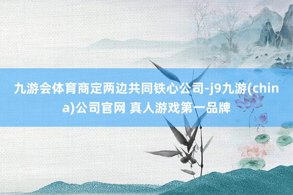 九游会体育商定两边共同铁心公司-j9九游(china)公司官网 真人游戏第一品牌