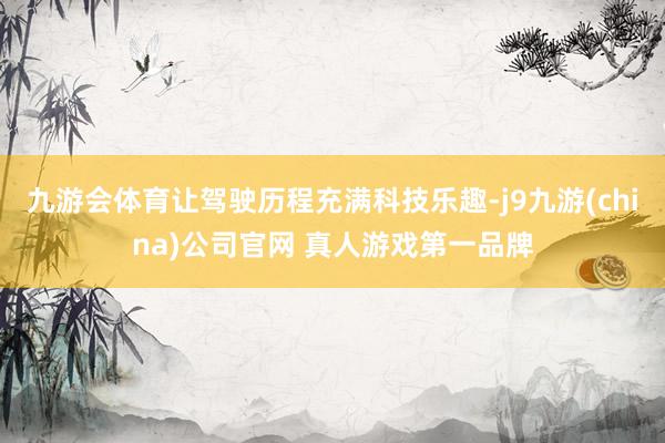 九游会体育让驾驶历程充满科技乐趣-j9九游(china)公司官网 真人游戏第一品牌