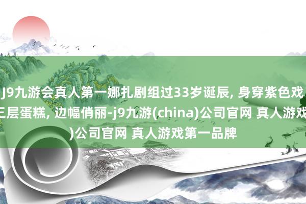 J9九游会真人第一娜扎剧组过33岁诞辰, 身穿紫色戏服, 手捧三层蛋糕, 边幅俏丽-j9九游(china)公司官网 真人游戏第一品牌
