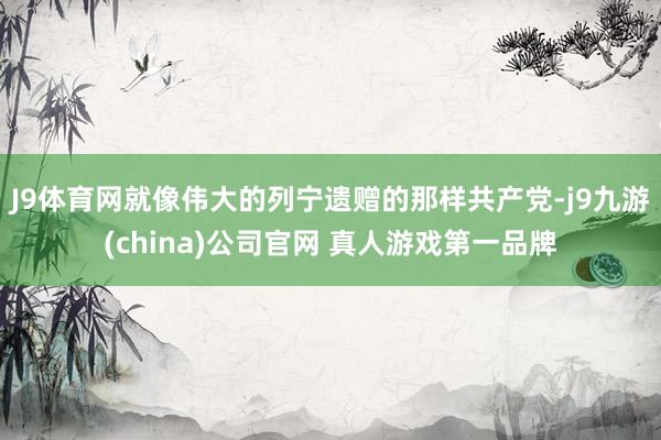 J9体育网就像伟大的列宁遗赠的那样共产党-j9九游(china)公司官网 真人游戏第一品牌