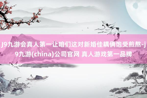 J9九游会真人第一让咱们这对新婚佳耦俩饱受煎熬-j9九游(china)公司官网 真人游戏第一品牌