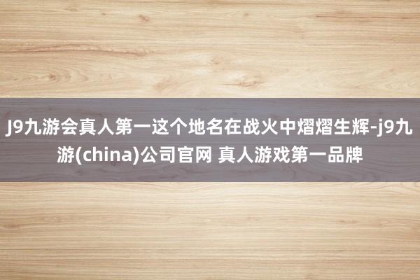 J9九游会真人第一这个地名在战火中熠熠生辉-j9九游(china)公司官网 真人游戏第一品牌