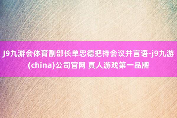J9九游会体育副部长单忠德把持会议并言语-j9九游(china)公司官网 真人游戏第一品牌