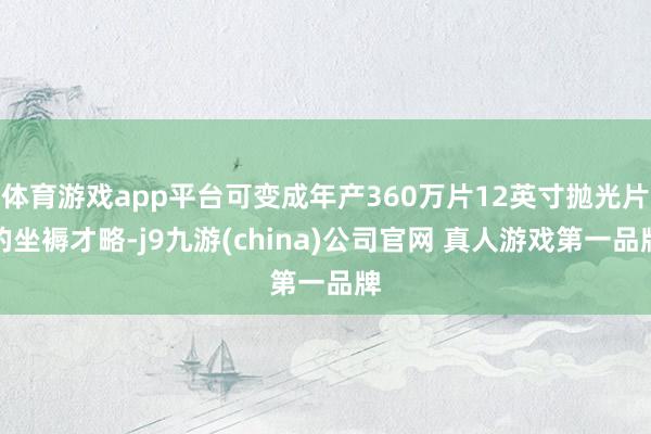 体育游戏app平台可变成年产360万片12英寸抛光片的坐褥才略-j9九游(china)公司官网 真人游戏第一品牌