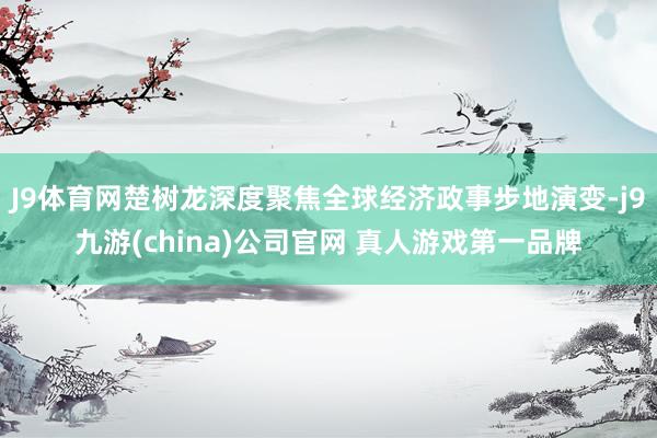 J9体育网楚树龙深度聚焦全球经济政事步地演变-j9九游(china)公司官网 真人游戏第一品牌