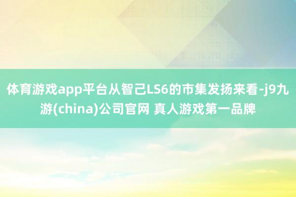 体育游戏app平台从智己LS6的市集发扬来看-j9九游(china)公司官网 真人游戏第一品牌