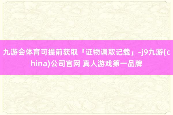九游会体育可提前获取「证物调取记载」-j9九游(china)公司官网 真人游戏第一品牌
