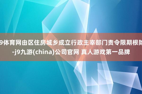 J9体育网由区住房城乡成立行政主宰部门责令限期根除-j9九游(china)公司官网 真人游戏第一品牌