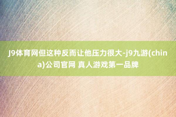 J9体育网但这种反而让他压力很大-j9九游(china)公司官网 真人游戏第一品牌