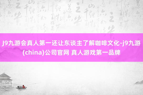 J9九游会真人第一还让东谈主了解咖啡文化-j9九游(china)公司官网 真人游戏第一品牌