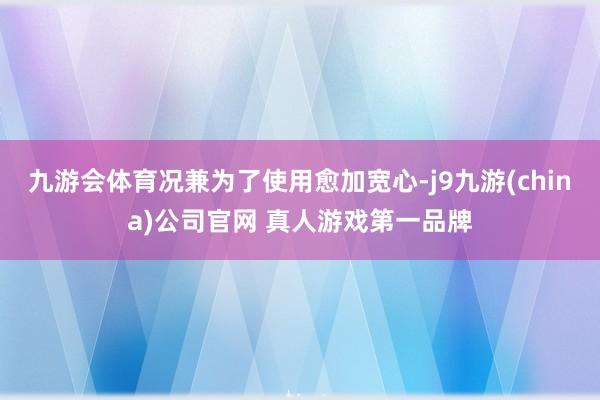 九游会体育况兼为了使用愈加宽心-j9九游(china)公司官网 真人游戏第一品牌