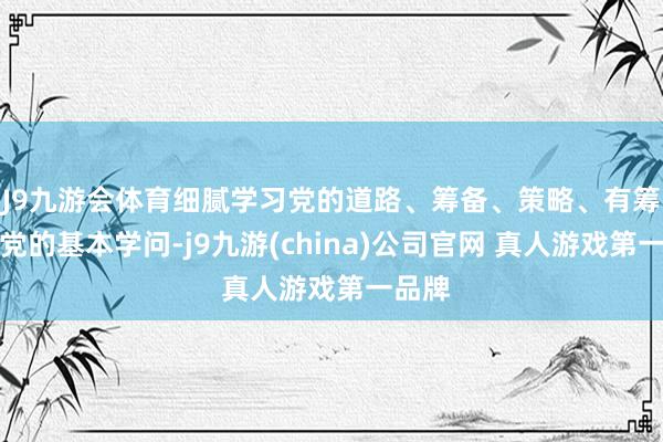 J9九游会体育细腻学习党的道路、筹备、策略、有筹备和党的基本学问-j9九游(china)公司官网 真人游戏第一品牌