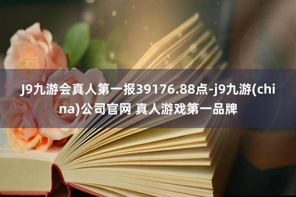 J9九游会真人第一报39176.88点-j9九游(china)公司官网 真人游戏第一品牌