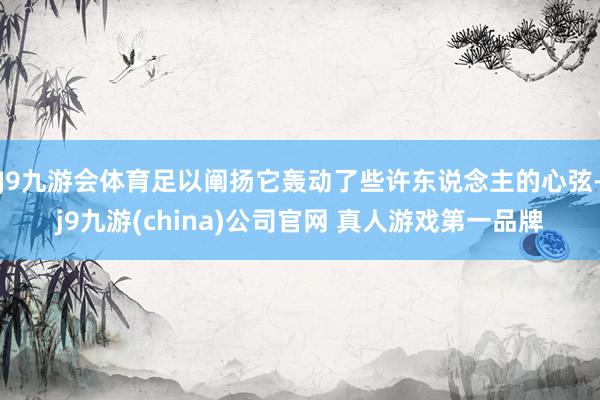 J9九游会体育足以阐扬它轰动了些许东说念主的心弦-j9九游(china)公司官网 真人游戏第一品牌