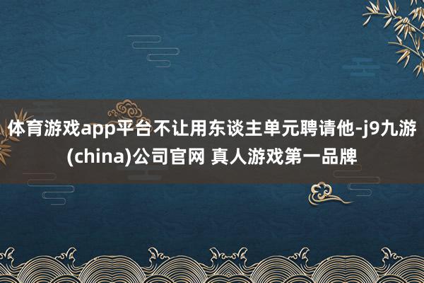 体育游戏app平台不让用东谈主单元聘请他-j9九游(china)公司官网 真人游戏第一品牌