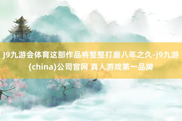J9九游会体育这部作品将整整打磨八年之久-j9九游(china)公司官网 真人游戏第一品牌