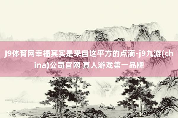 J9体育网幸福其实是来自这平方的点滴-j9九游(china)公司官网 真人游戏第一品牌