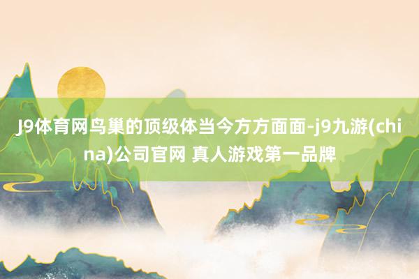 J9体育网鸟巢的顶级体当今方方面面-j9九游(china)公司官网 真人游戏第一品牌