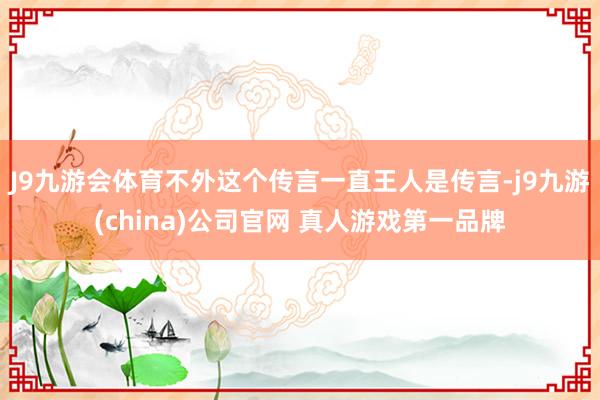 J9九游会体育不外这个传言一直王人是传言-j9九游(china)公司官网 真人游戏第一品牌