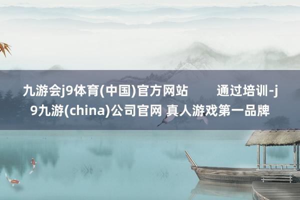 九游会j9体育(中国)官方网站        通过培训-j9九游(china)公司官网 真人游戏第一品牌