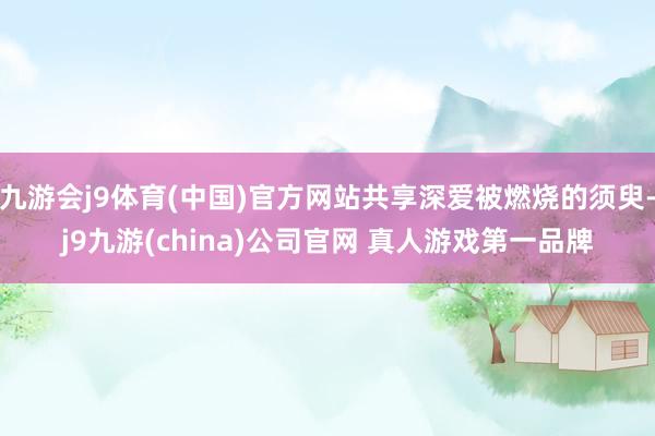 九游会j9体育(中国)官方网站共享深爱被燃烧的须臾-j9九游(china)公司官网 真人游戏第一品牌