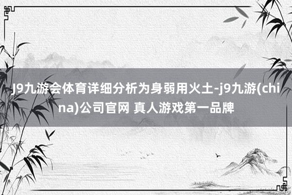 J9九游会体育详细分析为身弱用火土-j9九游(china)公司官网 真人游戏第一品牌