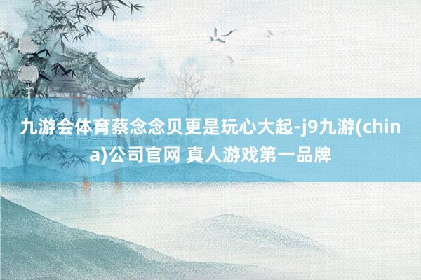 九游会体育蔡念念贝更是玩心大起-j9九游(china)公司官网 真人游戏第一品牌