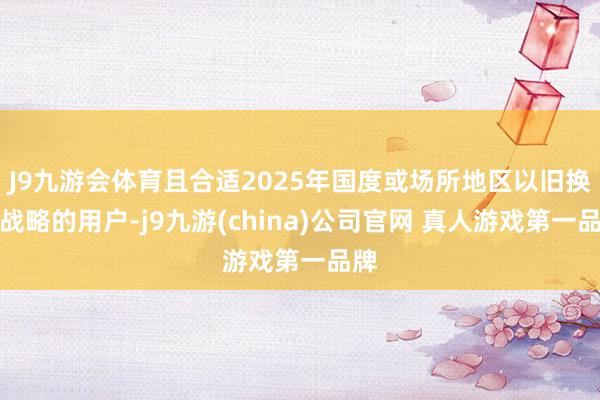 J9九游会体育且合适2025年国度或场所地区以旧换新战略的用户-j9九游(china)公司官网 真人游戏第一品牌