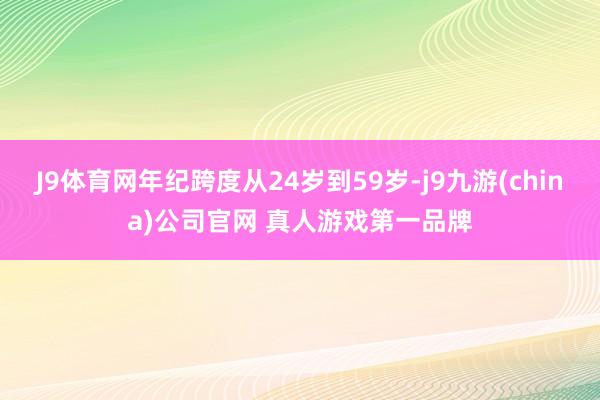 J9体育网年纪跨度从24岁到59岁-j9九游(china)公司官网 真人游戏第一品牌