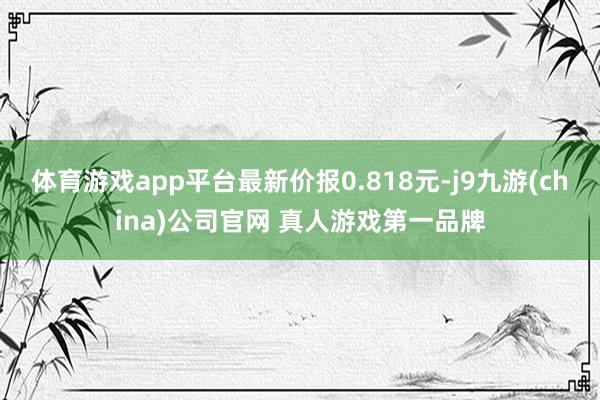 体育游戏app平台最新价报0.818元-j9九游(china)公司官网 真人游戏第一品牌
