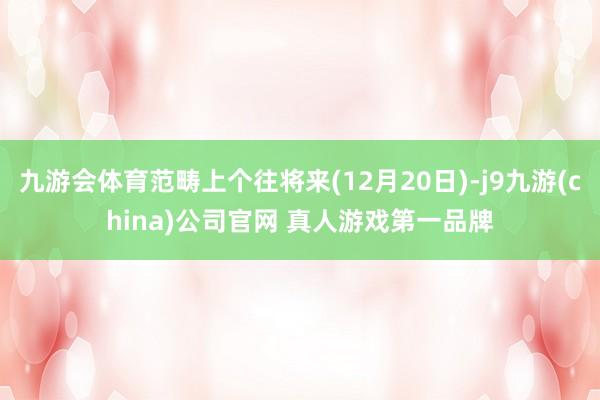 九游会体育范畴上个往将来(12月20日)-j9九游(china)公司官网 真人游戏第一品牌