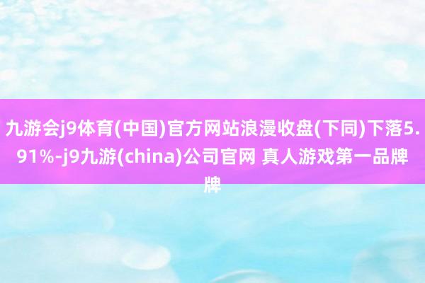 九游会j9体育(中国)官方网站浪漫收盘(下同)下落5.91%-j9九游(china)公司官网 真人游戏第一品牌