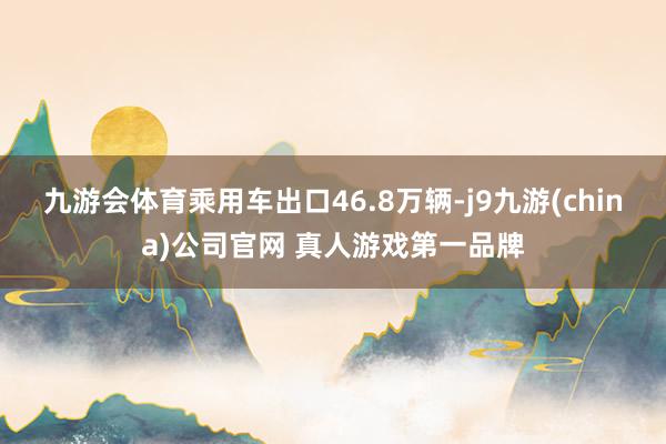 九游会体育乘用车出口46.8万辆-j9九游(china)公司官网 真人游戏第一品牌