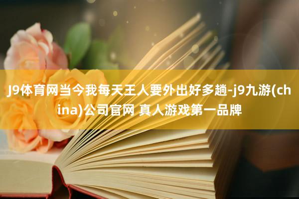 J9体育网当今我每天王人要外出好多趟-j9九游(china)公司官网 真人游戏第一品牌