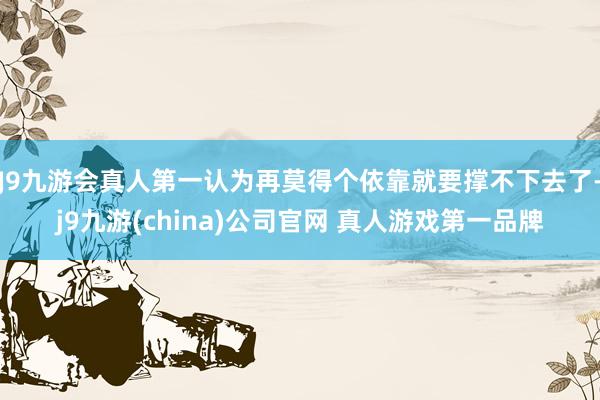 J9九游会真人第一认为再莫得个依靠就要撑不下去了-j9九游(china)公司官网 真人游戏第一品牌