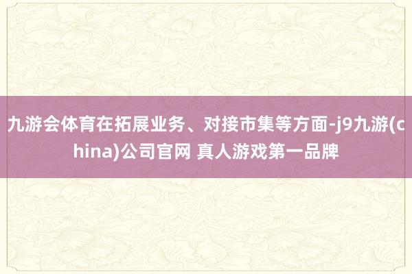 九游会体育在拓展业务、对接市集等方面-j9九游(china)公司官网 真人游戏第一品牌