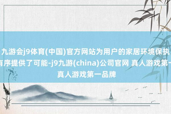 九游会j9体育(中国)官方网站为用户的家居环境保执整洁有序提供了可能-j9九游(china)公司官网 真人游戏第一品牌