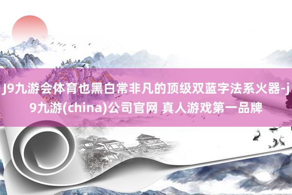 J9九游会体育也黑白常非凡的顶级双蓝字法系火器-j9九游(china)公司官网 真人游戏第一品牌