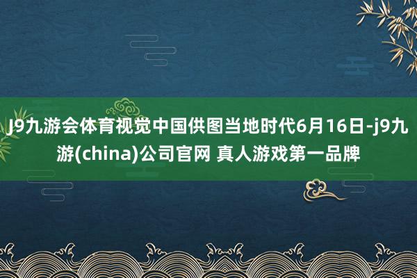 J9九游会体育视觉中国供图当地时代6月16日-j9九游(china)公司官网 真人游戏第一品牌