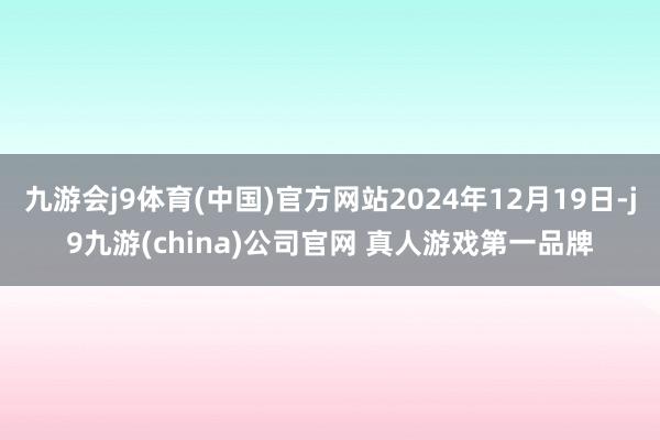 九游会j9体育(中国)官方网站2024年12月19日-j9九游(china)公司官网 真人游戏第一品牌
