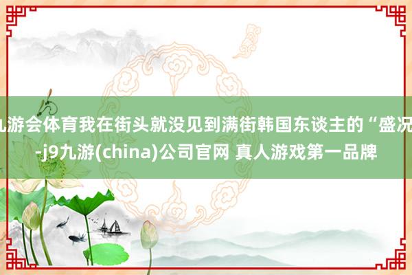 九游会体育我在街头就没见到满街韩国东谈主的“盛况”-j9九游(china)公司官网 真人游戏第一品牌