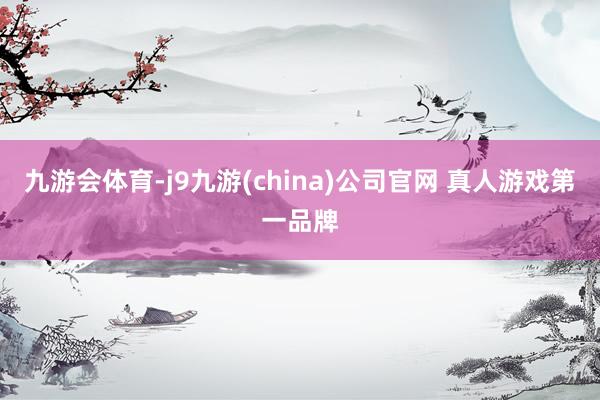 九游会体育-j9九游(china)公司官网 真人游戏第一品牌