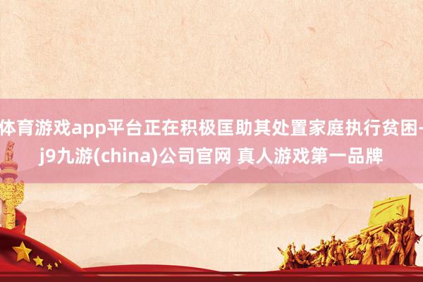体育游戏app平台正在积极匡助其处置家庭执行贫困-j9九游(china)公司官网 真人游戏第一品牌