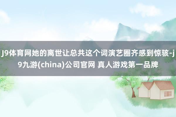 J9体育网她的离世让总共这个词演艺圈齐感到惊骇-j9九游(china)公司官网 真人游戏第一品牌